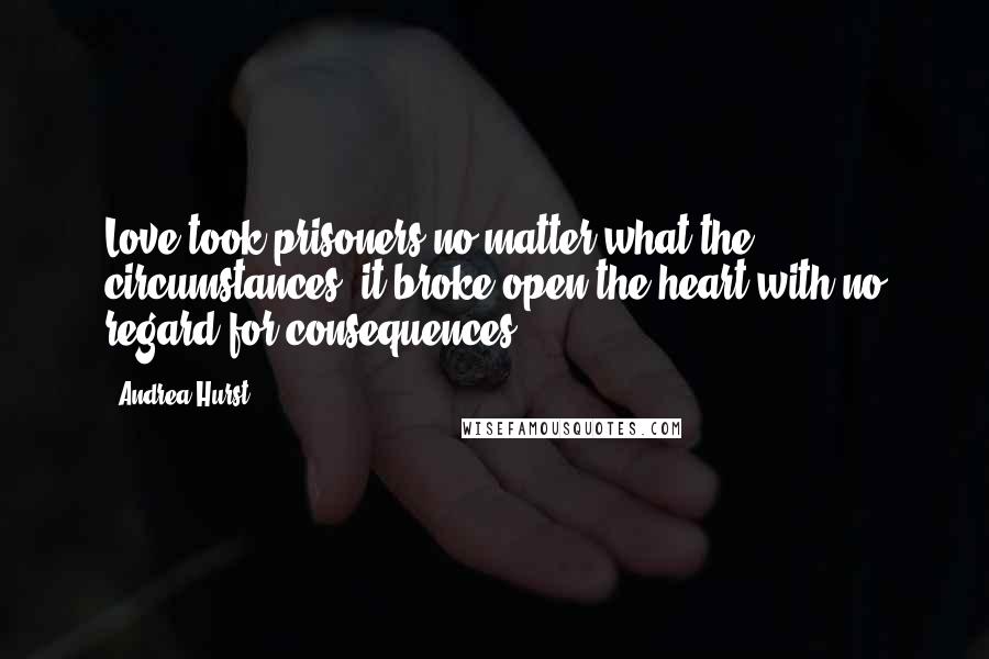 Andrea Hurst Quotes: Love took prisoners no matter what the circumstances; it broke open the heart with no regard for consequences.