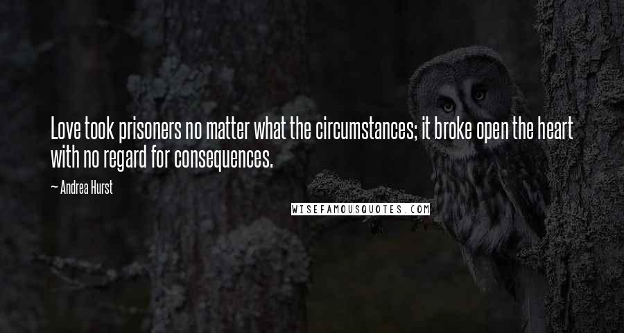 Andrea Hurst Quotes: Love took prisoners no matter what the circumstances; it broke open the heart with no regard for consequences.