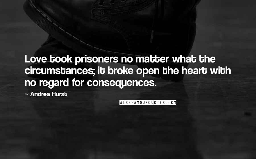 Andrea Hurst Quotes: Love took prisoners no matter what the circumstances; it broke open the heart with no regard for consequences.