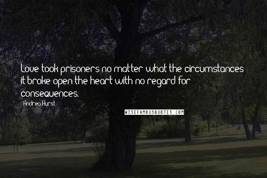 Andrea Hurst Quotes: Love took prisoners no matter what the circumstances; it broke open the heart with no regard for consequences.