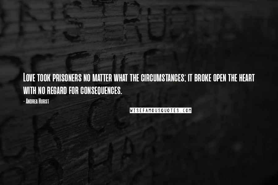 Andrea Hurst Quotes: Love took prisoners no matter what the circumstances; it broke open the heart with no regard for consequences.