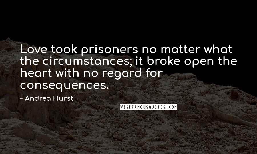 Andrea Hurst Quotes: Love took prisoners no matter what the circumstances; it broke open the heart with no regard for consequences.