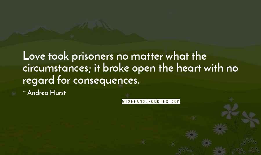 Andrea Hurst Quotes: Love took prisoners no matter what the circumstances; it broke open the heart with no regard for consequences.