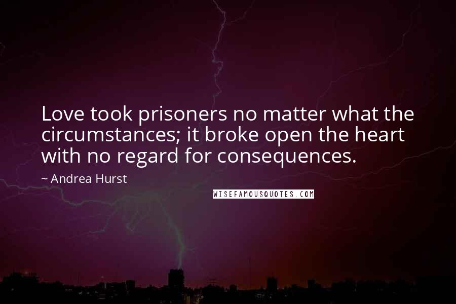 Andrea Hurst Quotes: Love took prisoners no matter what the circumstances; it broke open the heart with no regard for consequences.