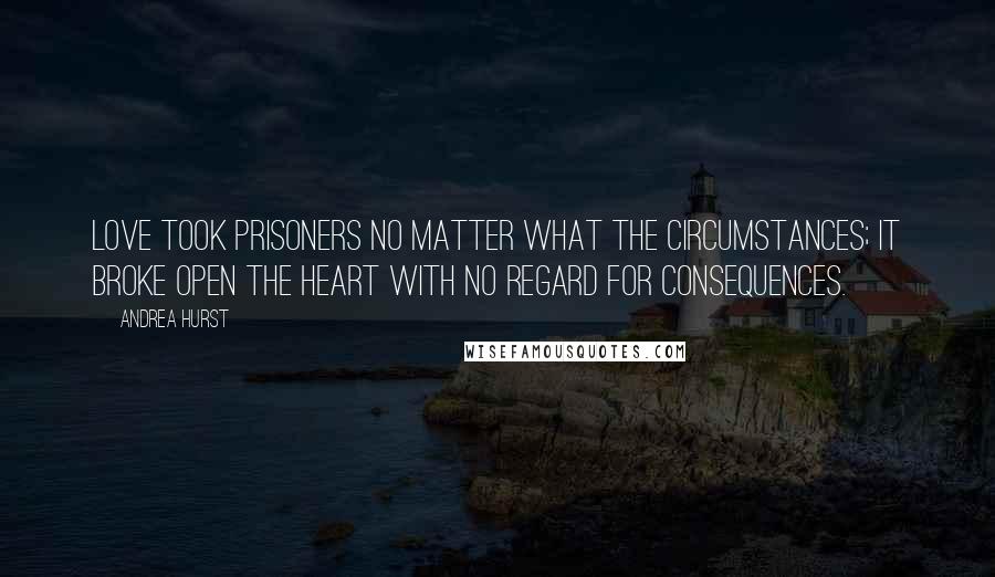 Andrea Hurst Quotes: Love took prisoners no matter what the circumstances; it broke open the heart with no regard for consequences.