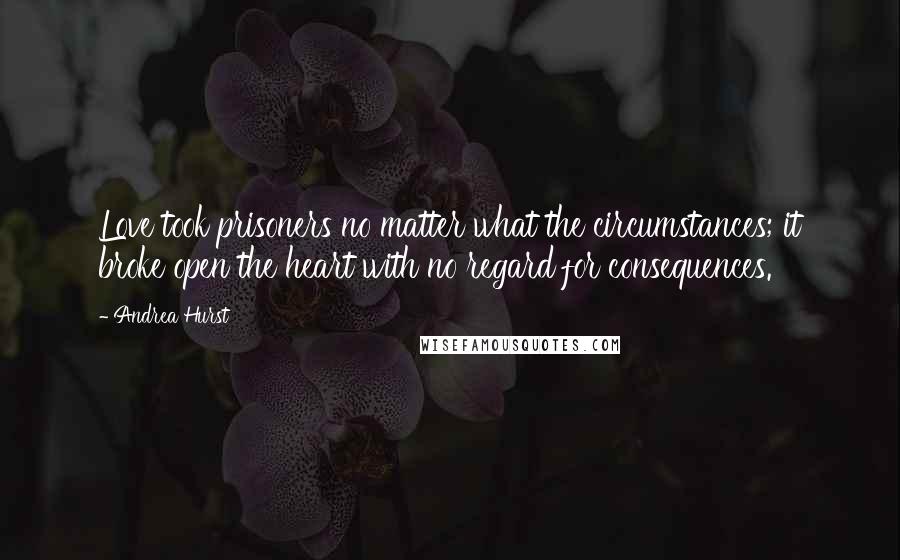 Andrea Hurst Quotes: Love took prisoners no matter what the circumstances; it broke open the heart with no regard for consequences.