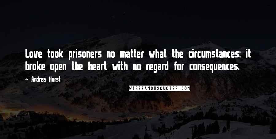 Andrea Hurst Quotes: Love took prisoners no matter what the circumstances; it broke open the heart with no regard for consequences.