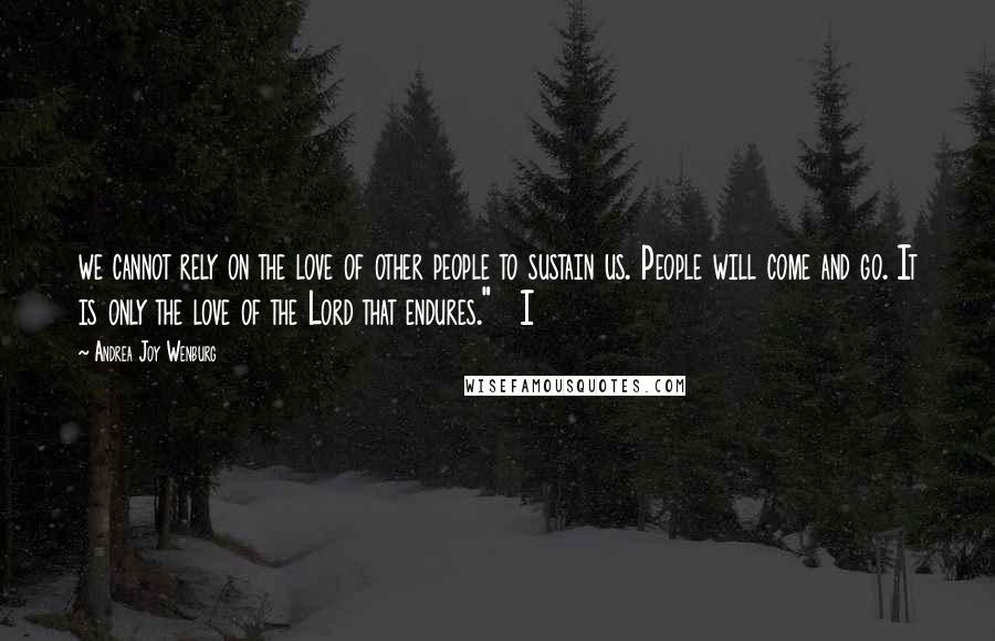 Andrea Joy Wenburg Quotes: we cannot rely on the love of other people to sustain us. People will come and go. It is only the love of the Lord that endures."   I