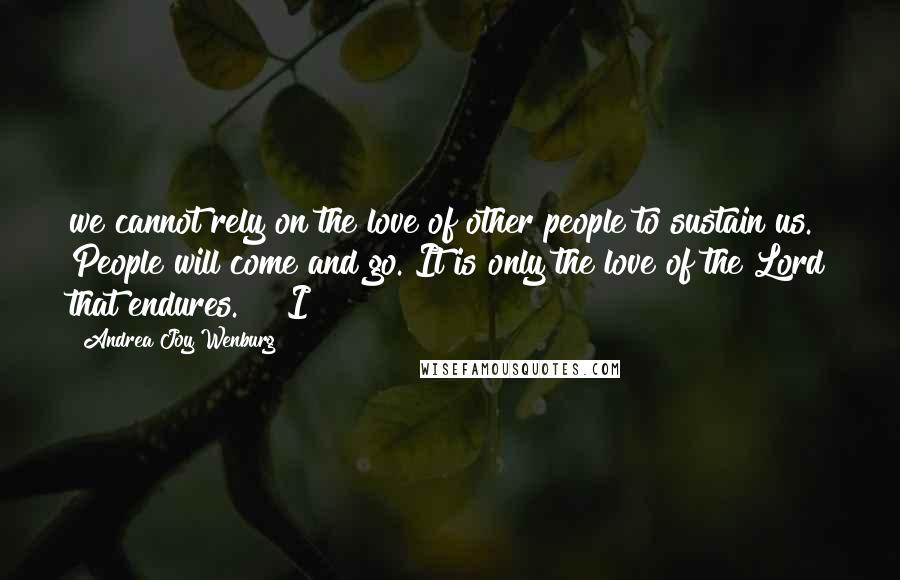 Andrea Joy Wenburg Quotes: we cannot rely on the love of other people to sustain us. People will come and go. It is only the love of the Lord that endures."   I