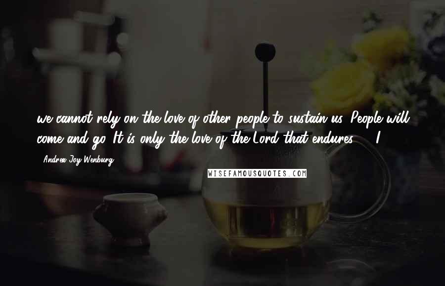 Andrea Joy Wenburg Quotes: we cannot rely on the love of other people to sustain us. People will come and go. It is only the love of the Lord that endures."   I