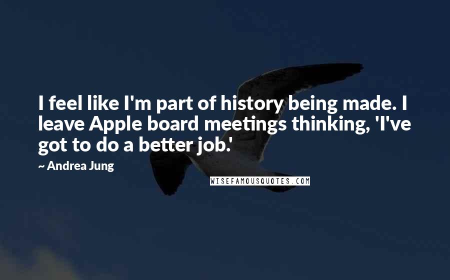 Andrea Jung Quotes: I feel like I'm part of history being made. I leave Apple board meetings thinking, 'I've got to do a better job.'