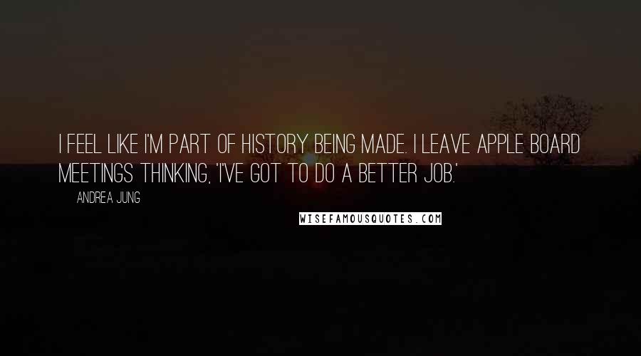 Andrea Jung Quotes: I feel like I'm part of history being made. I leave Apple board meetings thinking, 'I've got to do a better job.'