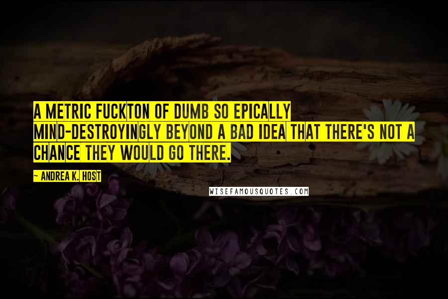 Andrea K. Host Quotes: A metric fuckton of dumb so epically mind-destroyingly beyond a bad idea that there's not a chance they would go there.