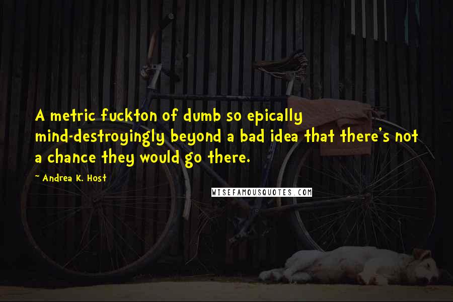 Andrea K. Host Quotes: A metric fuckton of dumb so epically mind-destroyingly beyond a bad idea that there's not a chance they would go there.