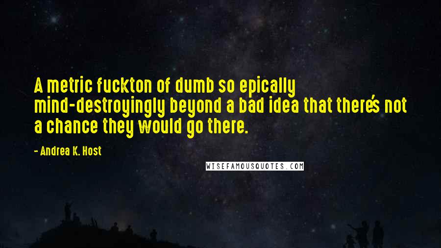 Andrea K. Host Quotes: A metric fuckton of dumb so epically mind-destroyingly beyond a bad idea that there's not a chance they would go there.