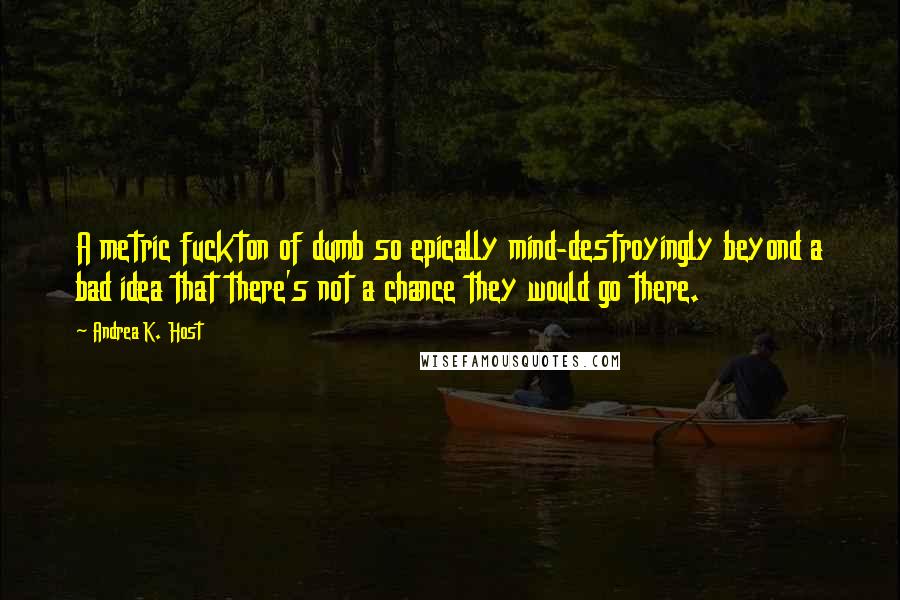 Andrea K. Host Quotes: A metric fuckton of dumb so epically mind-destroyingly beyond a bad idea that there's not a chance they would go there.