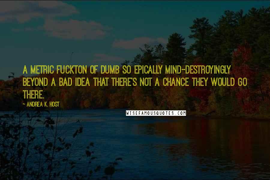 Andrea K. Host Quotes: A metric fuckton of dumb so epically mind-destroyingly beyond a bad idea that there's not a chance they would go there.