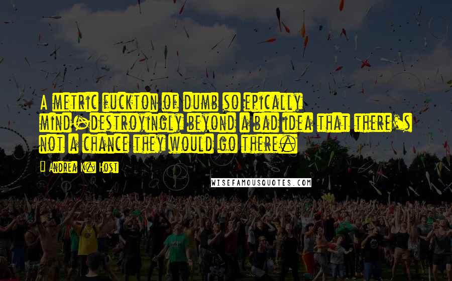 Andrea K. Host Quotes: A metric fuckton of dumb so epically mind-destroyingly beyond a bad idea that there's not a chance they would go there.