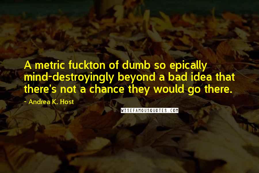 Andrea K. Host Quotes: A metric fuckton of dumb so epically mind-destroyingly beyond a bad idea that there's not a chance they would go there.