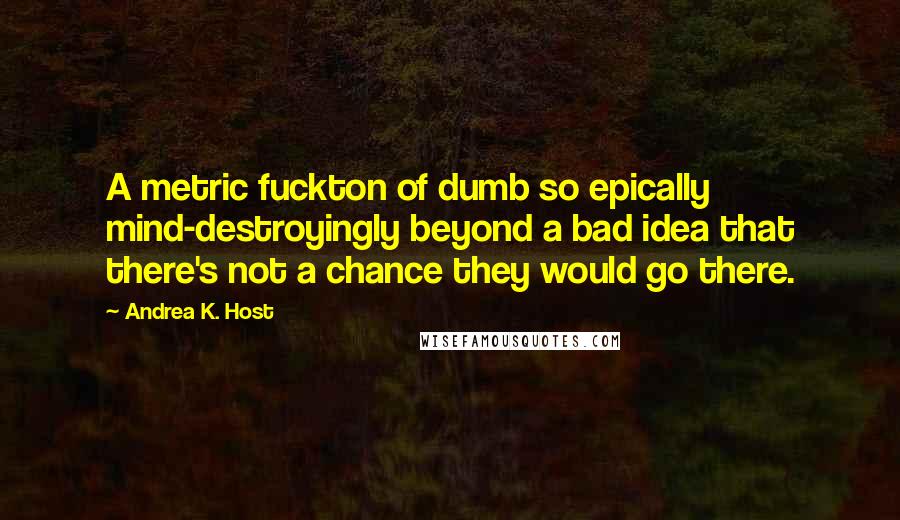 Andrea K. Host Quotes: A metric fuckton of dumb so epically mind-destroyingly beyond a bad idea that there's not a chance they would go there.