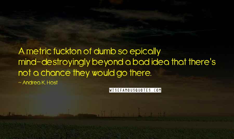 Andrea K. Host Quotes: A metric fuckton of dumb so epically mind-destroyingly beyond a bad idea that there's not a chance they would go there.