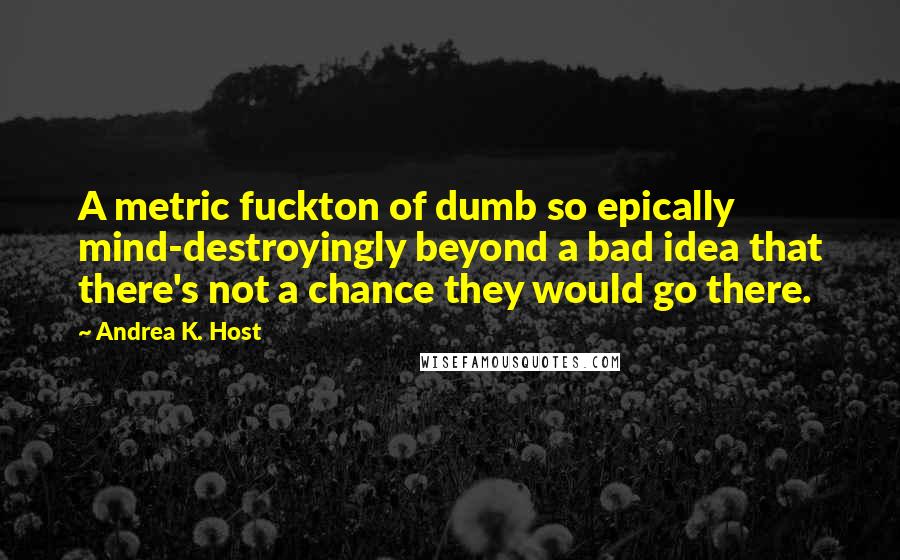 Andrea K. Host Quotes: A metric fuckton of dumb so epically mind-destroyingly beyond a bad idea that there's not a chance they would go there.