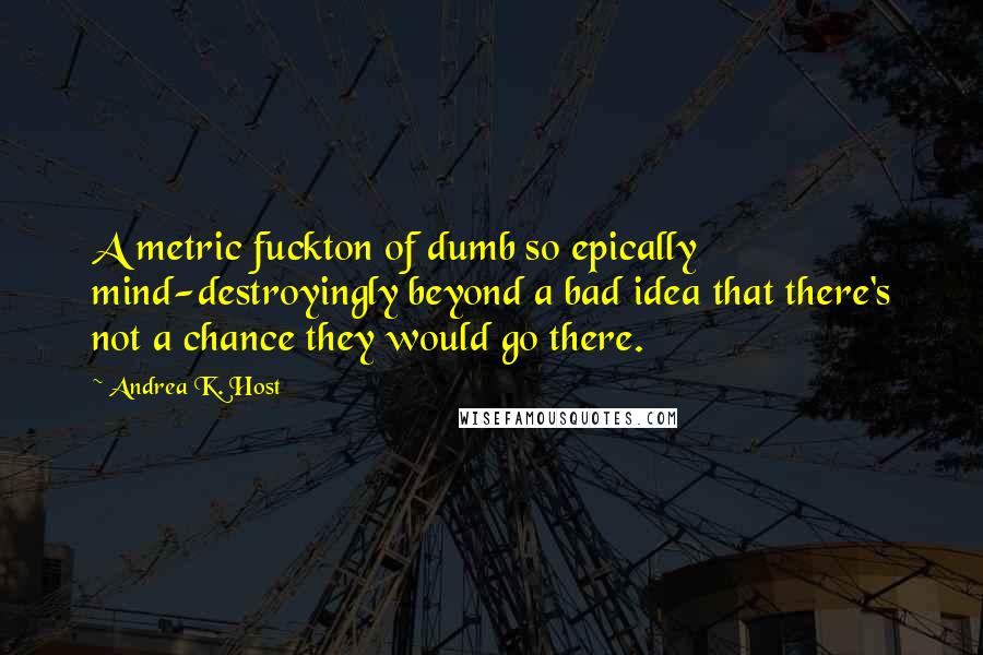 Andrea K. Host Quotes: A metric fuckton of dumb so epically mind-destroyingly beyond a bad idea that there's not a chance they would go there.