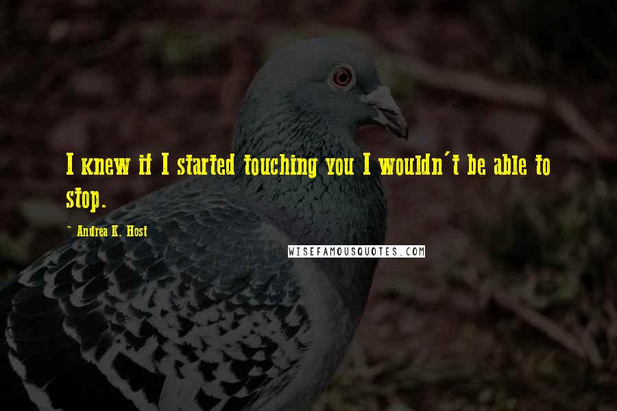 Andrea K. Host Quotes: I knew if I started touching you I wouldn't be able to stop.