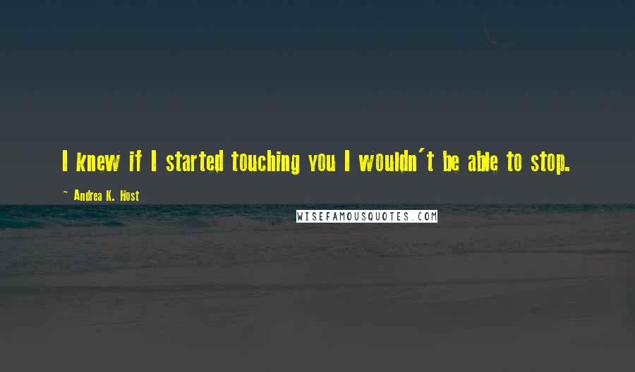 Andrea K. Host Quotes: I knew if I started touching you I wouldn't be able to stop.