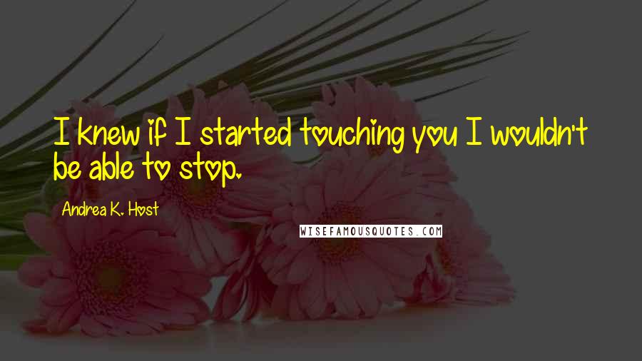 Andrea K. Host Quotes: I knew if I started touching you I wouldn't be able to stop.