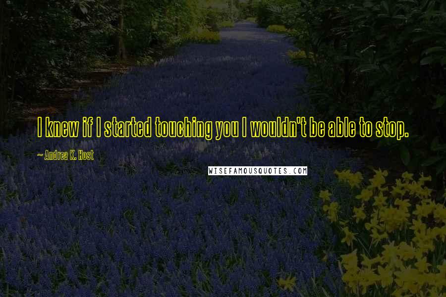 Andrea K. Host Quotes: I knew if I started touching you I wouldn't be able to stop.