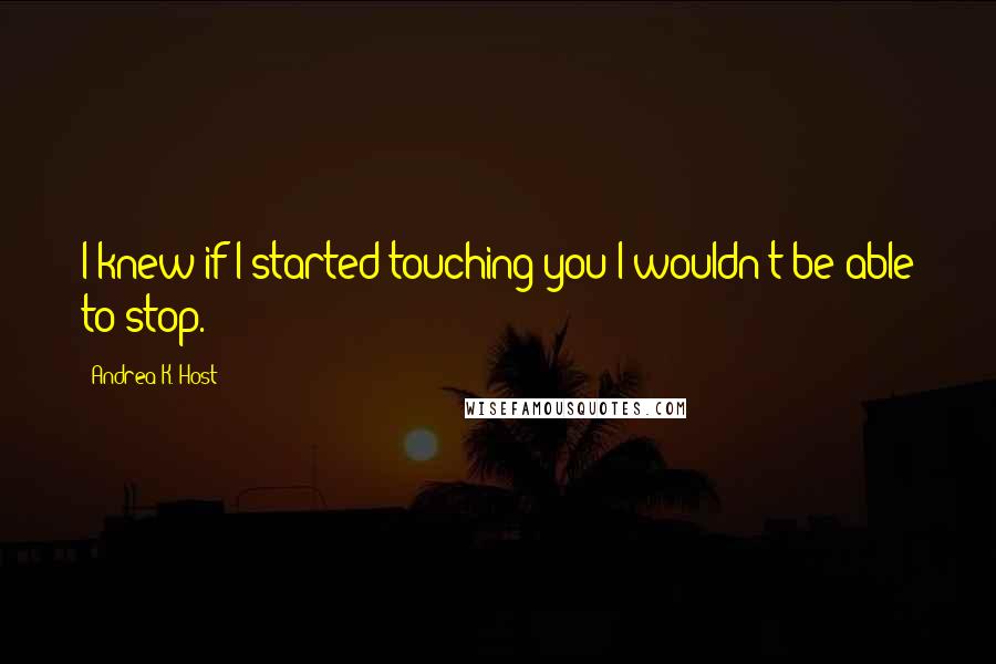 Andrea K. Host Quotes: I knew if I started touching you I wouldn't be able to stop.