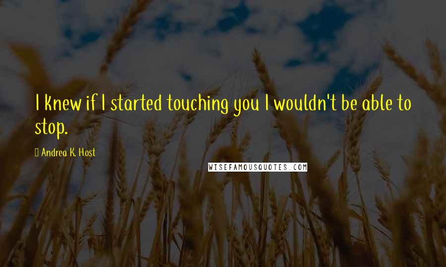 Andrea K. Host Quotes: I knew if I started touching you I wouldn't be able to stop.