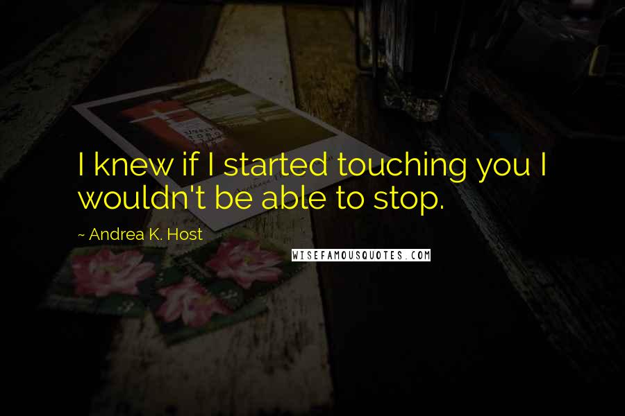 Andrea K. Host Quotes: I knew if I started touching you I wouldn't be able to stop.