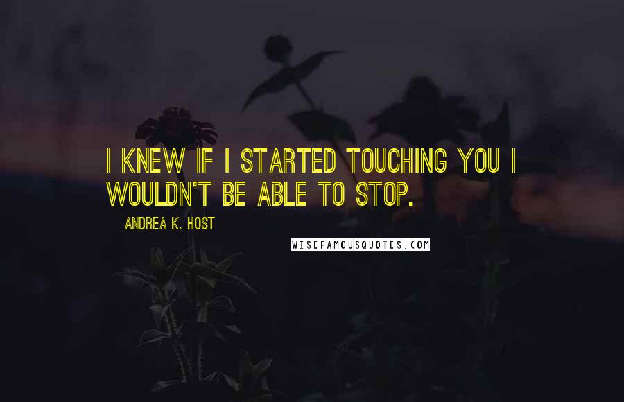 Andrea K. Host Quotes: I knew if I started touching you I wouldn't be able to stop.