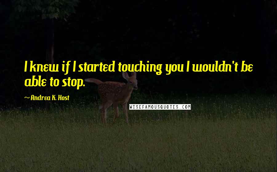 Andrea K. Host Quotes: I knew if I started touching you I wouldn't be able to stop.