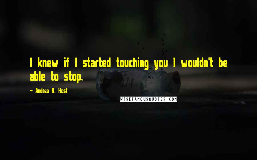 Andrea K. Host Quotes: I knew if I started touching you I wouldn't be able to stop.