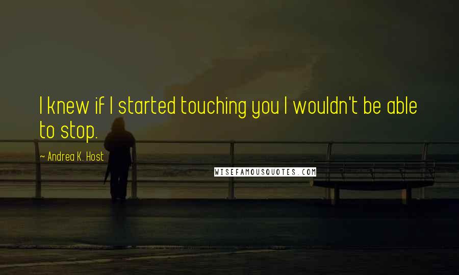 Andrea K. Host Quotes: I knew if I started touching you I wouldn't be able to stop.