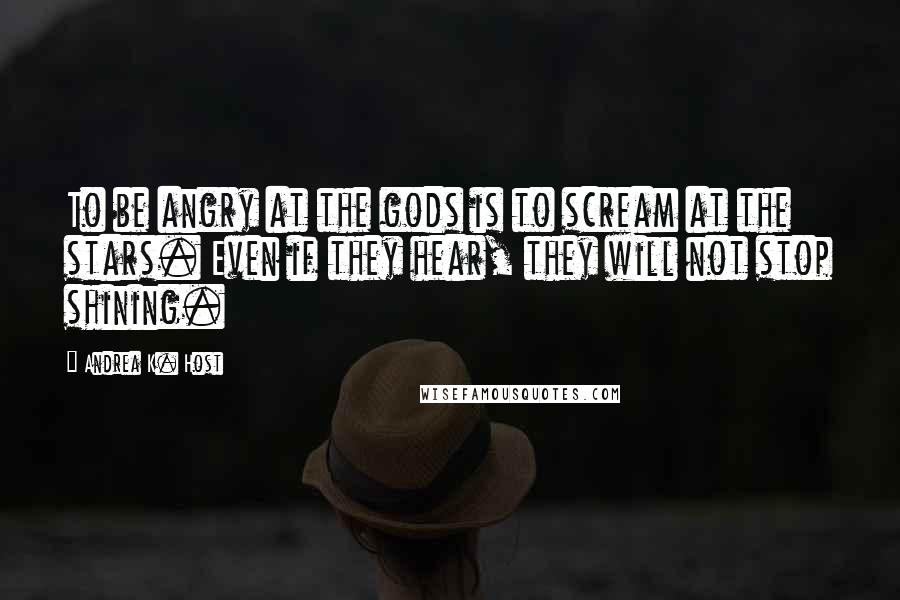 Andrea K. Host Quotes: To be angry at the gods is to scream at the stars. Even if they hear, they will not stop shining.