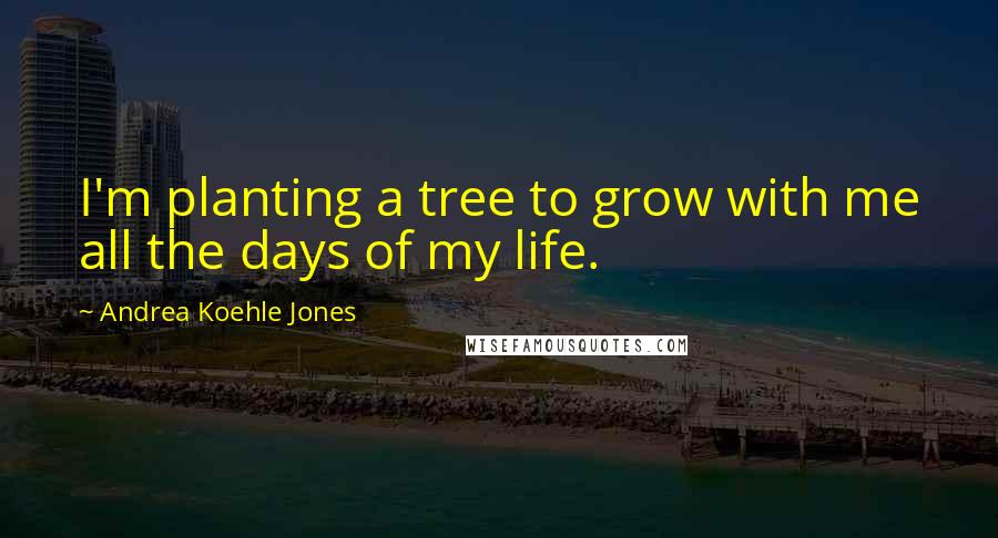 Andrea Koehle Jones Quotes: I'm planting a tree to grow with me all the days of my life.