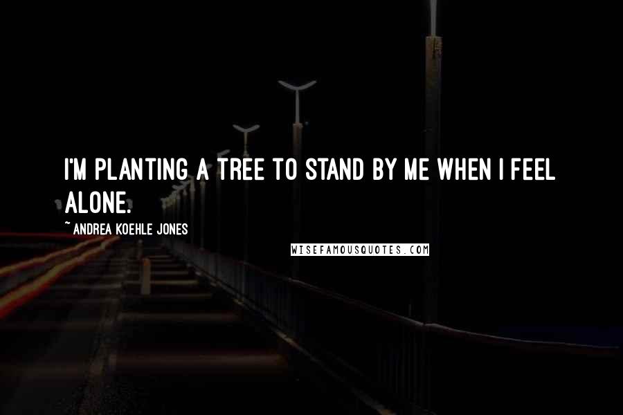Andrea Koehle Jones Quotes: I'm planting a tree to stand by me when I feel alone.