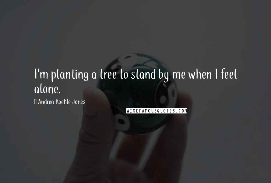 Andrea Koehle Jones Quotes: I'm planting a tree to stand by me when I feel alone.