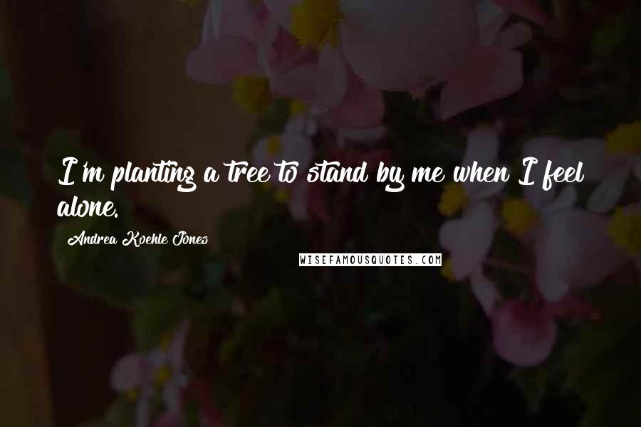 Andrea Koehle Jones Quotes: I'm planting a tree to stand by me when I feel alone.