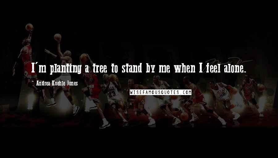 Andrea Koehle Jones Quotes: I'm planting a tree to stand by me when I feel alone.