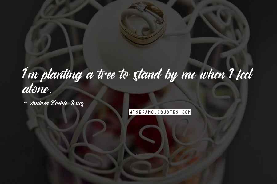 Andrea Koehle Jones Quotes: I'm planting a tree to stand by me when I feel alone.