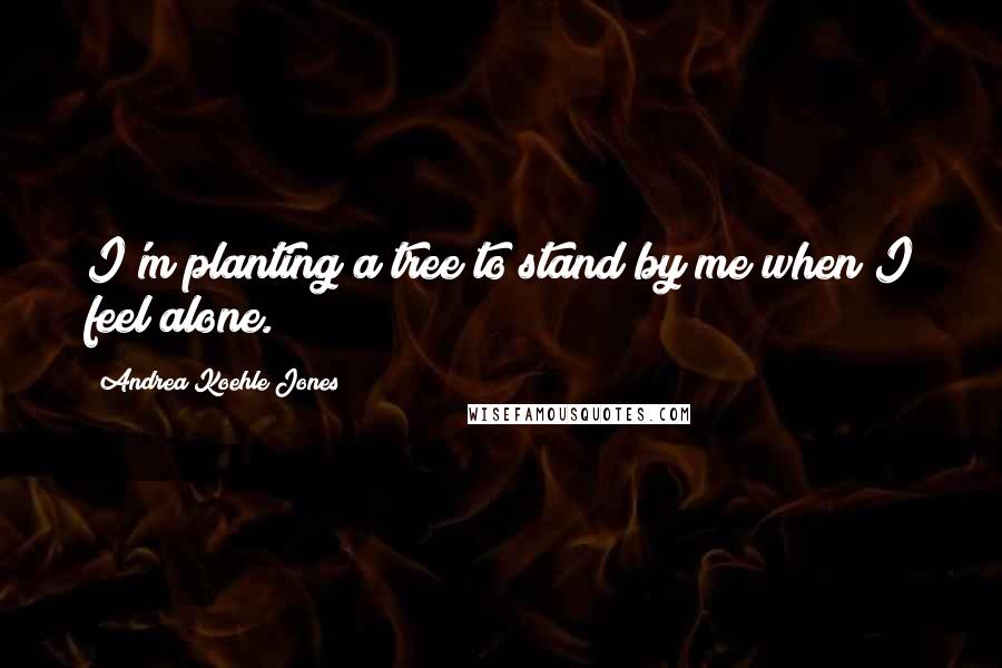 Andrea Koehle Jones Quotes: I'm planting a tree to stand by me when I feel alone.