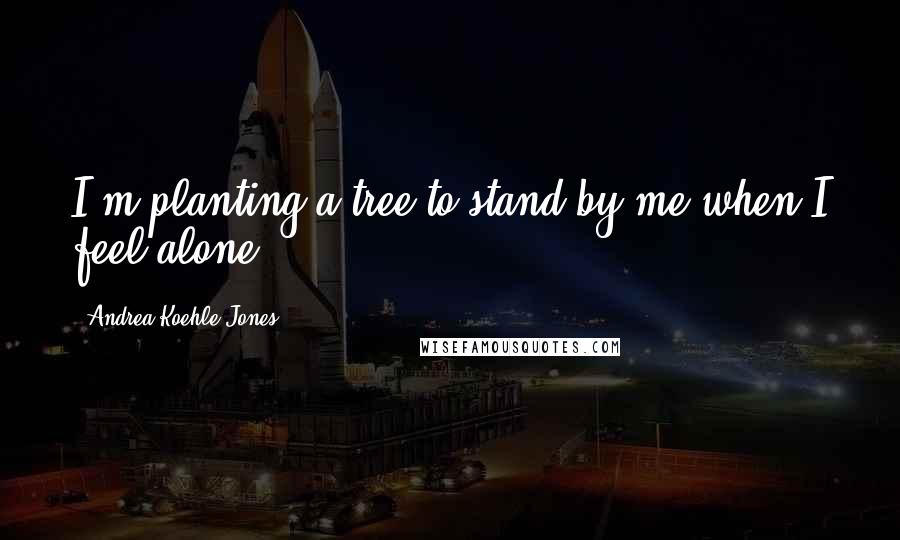 Andrea Koehle Jones Quotes: I'm planting a tree to stand by me when I feel alone.
