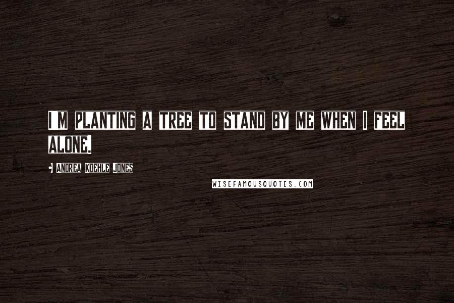 Andrea Koehle Jones Quotes: I'm planting a tree to stand by me when I feel alone.