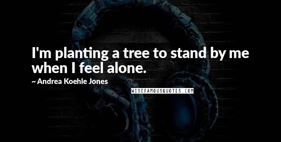 Andrea Koehle Jones Quotes: I'm planting a tree to stand by me when I feel alone.