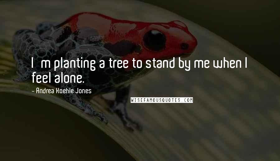 Andrea Koehle Jones Quotes: I'm planting a tree to stand by me when I feel alone.